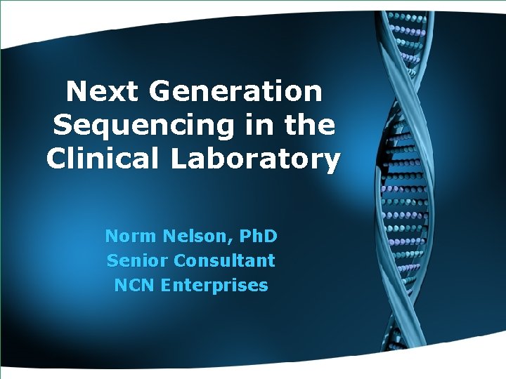 Next Generation Sequencing in the Clinical Laboratory Norm Nelson, Ph. D Senior Consultant NCN
