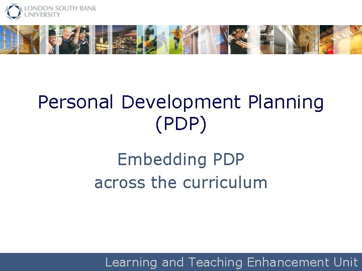 Personal Development Planning (PDP) Embedding PDP across the curriculum Learning and Teaching Enhancement Unit