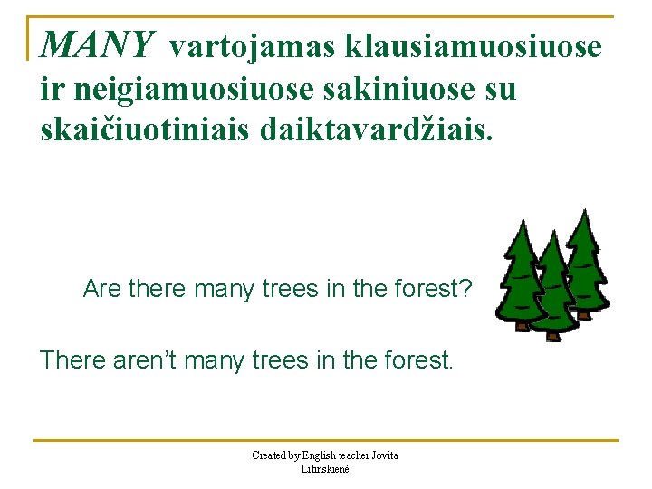 MANY vartojamas klausiamuosiuose ir neigiamuosiuose sakiniuose su skaičiuotiniais daiktavardžiais. Are there many trees in