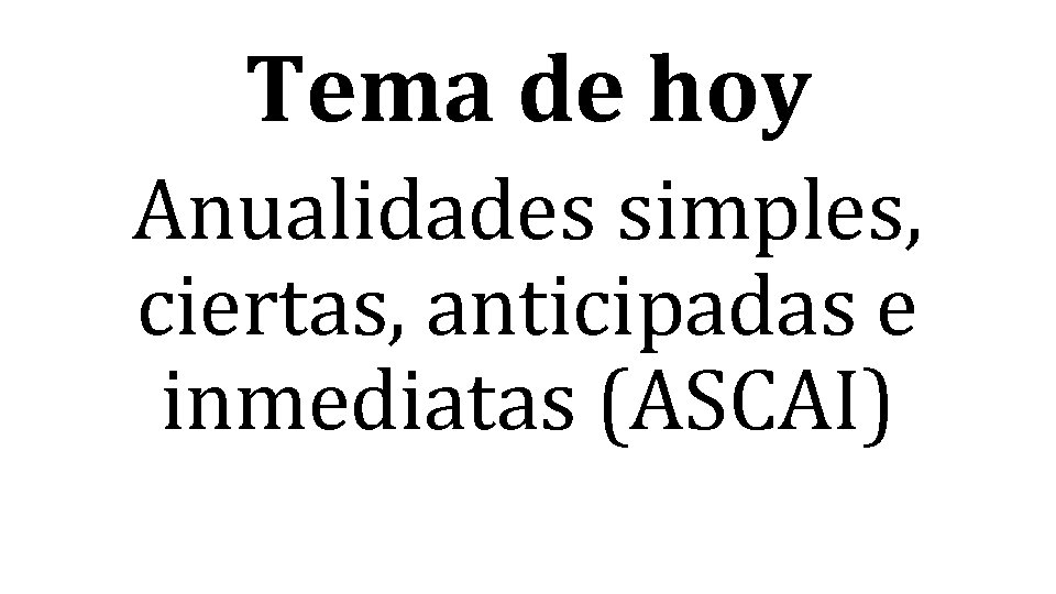 Tema de hoy Anualidades simples, ciertas, anticipadas e inmediatas (ASCAI) 