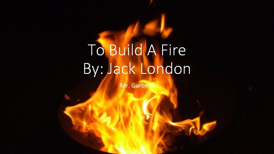 To Build A Fire By: Jack London Mr. Garbera 