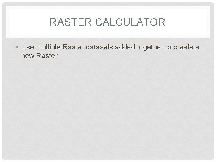 RASTER CALCULATOR • Use multiple Raster datasets added together to create a new Raster