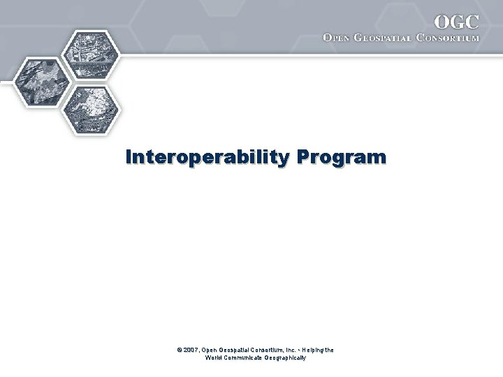 Interoperability Program © 2007, Open Geospatial Consortium, Inc. • Helping the World Communicate Geographically