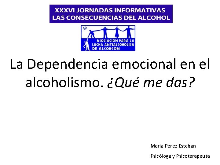 La Dependencia emocional en el alcoholismo. ¿Qué me das? María Pérez Esteban Psicóloga y