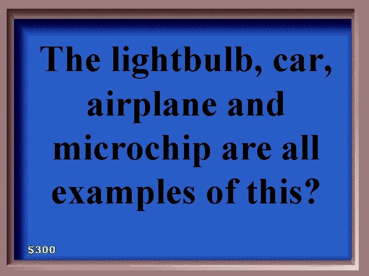 The lightbulb, car, airplane and microchip are all examples of this? 4 -300 