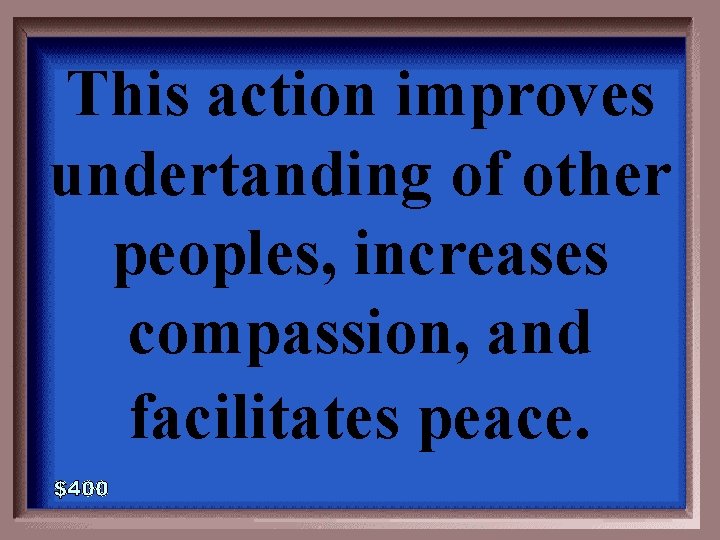 This action improves undertanding of other peoples, increases compassion, and facilitates peace. 5 -400