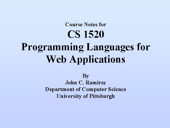 Course Notes for CS 1520 Programming Languages for Web Applications By John C. Ramirez Course Notes for CS 1520 Programming Languages for Web Applications By John C. Ramirez