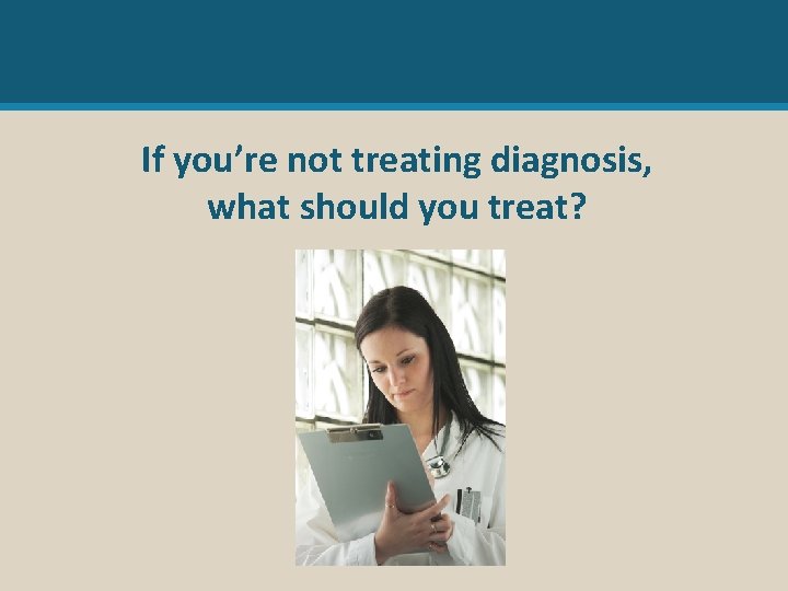 If you’re not treating diagnosis, what should you treat? 