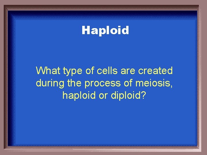 Haploid What type of cells are created during the process of meiosis, haploid or