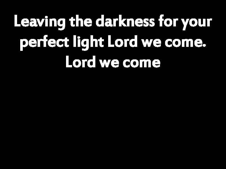 Leaving the darkness for your perfect light Lord we come 