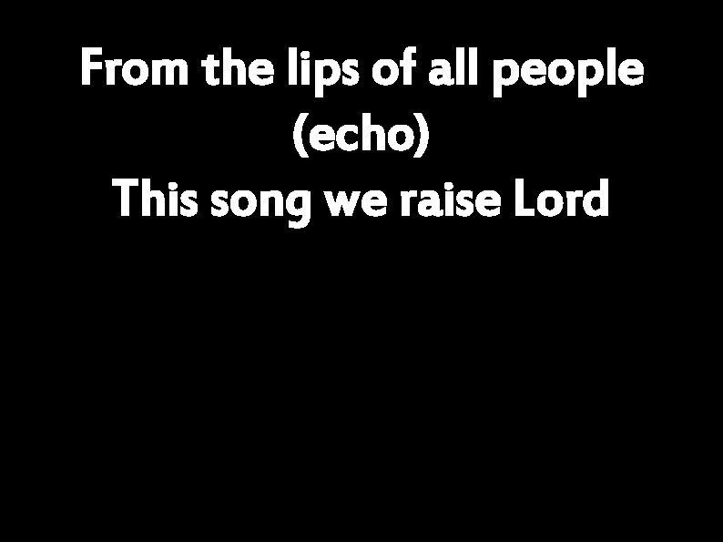 From the lips of all people (echo) This song we raise Lord 