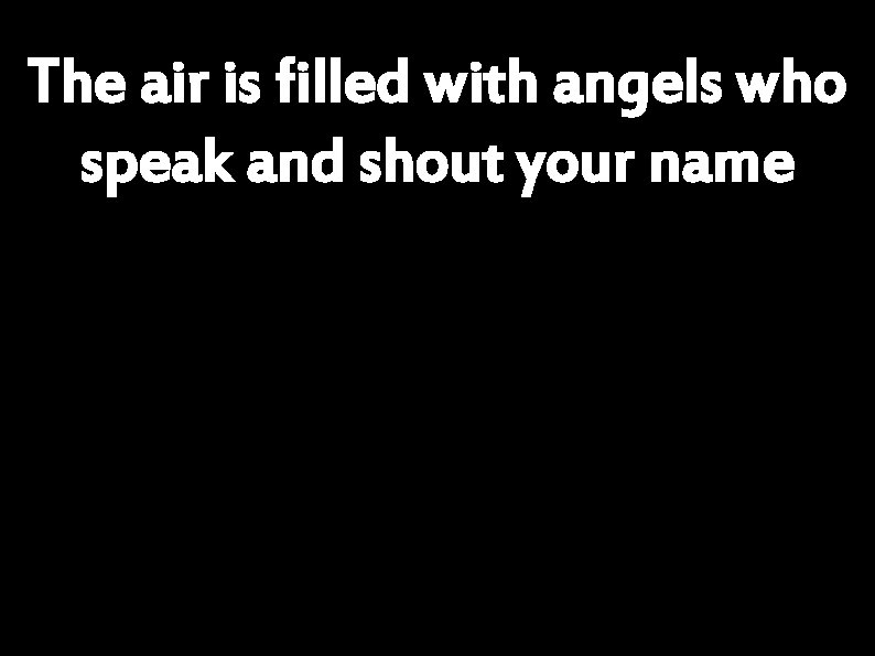 The air is filled with angels who speak and shout your name 