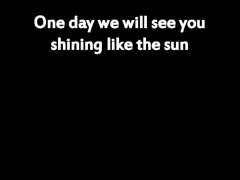 One day we will see you shining like the sun 