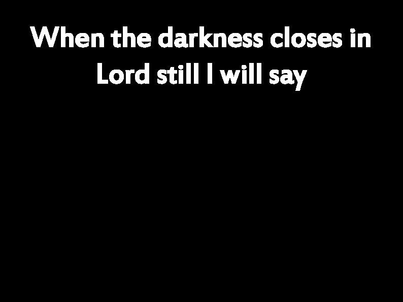 When the darkness closes in Lord still I will say 