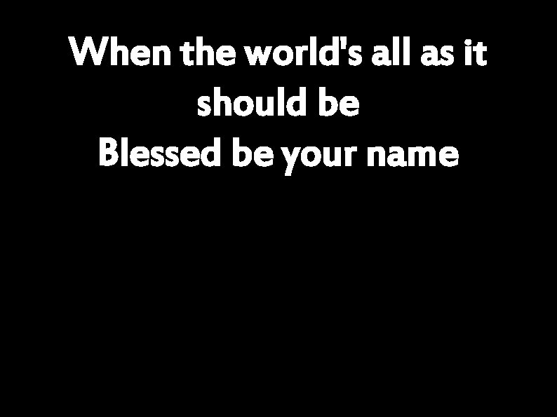 When the world's all as it should be Blessed be your name 