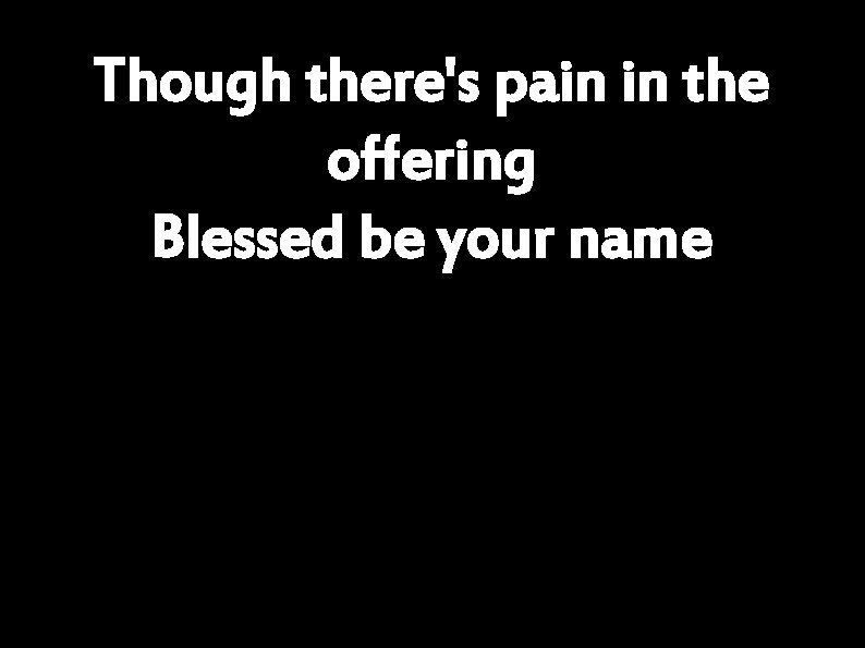 Though there's pain in the offering Blessed be your name 