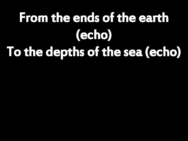 From the ends of the earth (echo) To the depths of the sea (echo)