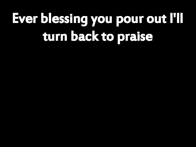 Ever blessing you pour out I'll turn back to praise 