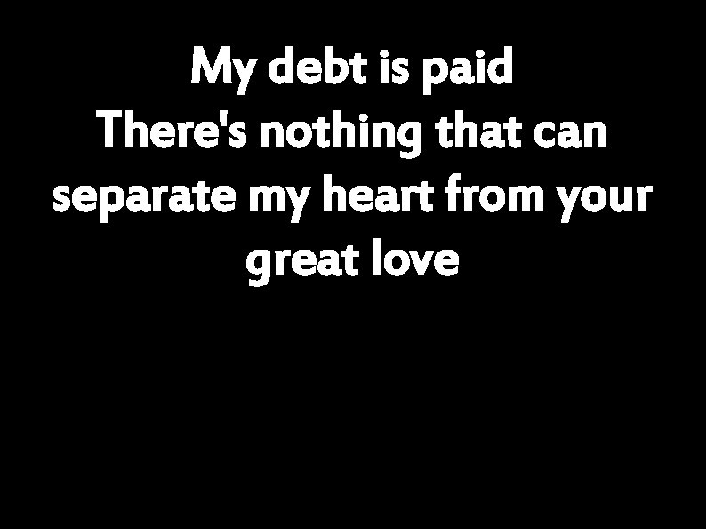 My debt is paid There's nothing that can separate my heart from your great