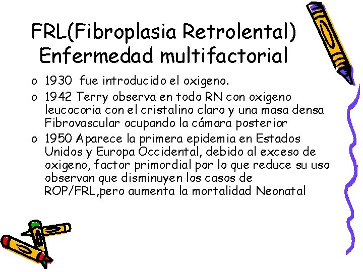 FRL(Fibroplasia Retrolental) Enfermedad multifactorial o 1930 fue introducido el oxigeno. o 1942 Terry observa FRL(Fibroplasia Retrolental) Enfermedad multifactorial o 1930 fue introducido el oxigeno. o 1942 Terry observa