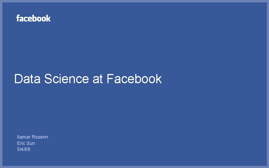 Data Science at Facebook Itamar Rosenn Eric Sun 5/4/09 