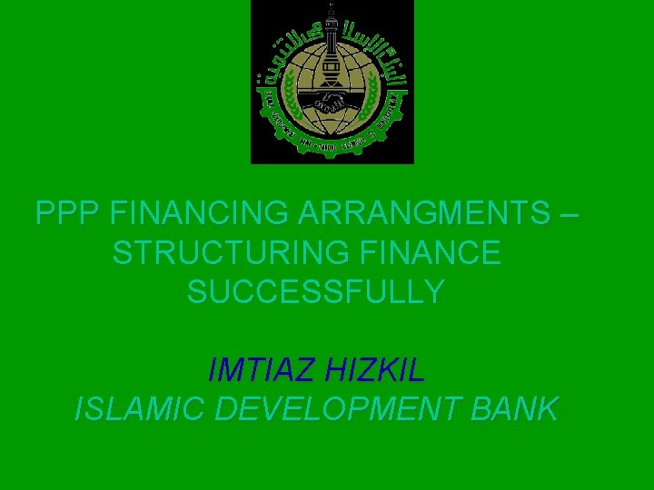 PPP FINANCING ARRANGMENTS – STRUCTURING FINANCE SUCCESSFULLY IMTIAZ HIZKIL ISLAMIC DEVELOPMENT BANK 