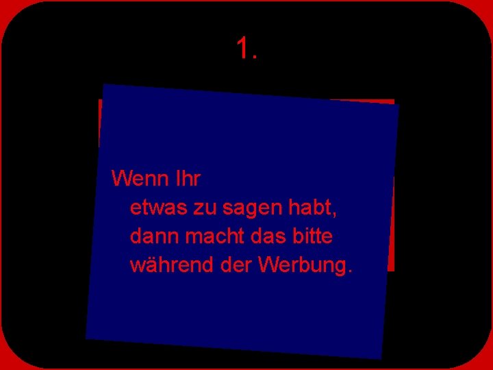 1. Wenn Ihr etwas zu sagen habt, dann macht das bitte während der Werbung.