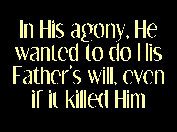 In His agony, He wanted to do His Father’s will, even if it killed