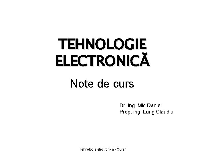 TEHNOLOGIE ELECTRONICĂ Note de curs Dr. ing. Mic Daniel Prep. ing. Lung Claudiu Tehnologie