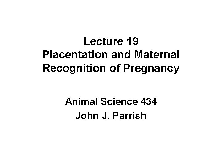 Lecture 19 Placentation and Maternal Recognition of Pregnancy Animal Science 434 John J. Parrish