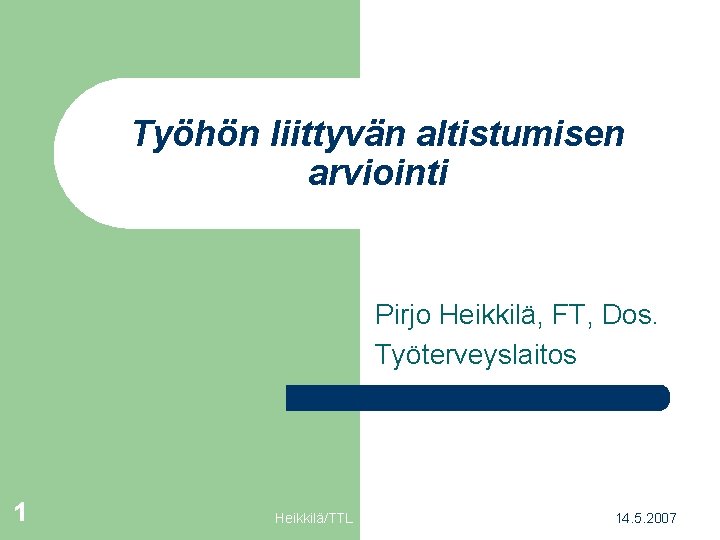 Työhön liittyvän altistumisen arviointi Pirjo Heikkilä, FT, Dos. Työterveyslaitos 1 Heikkilä/TTL 14. 5. 2007