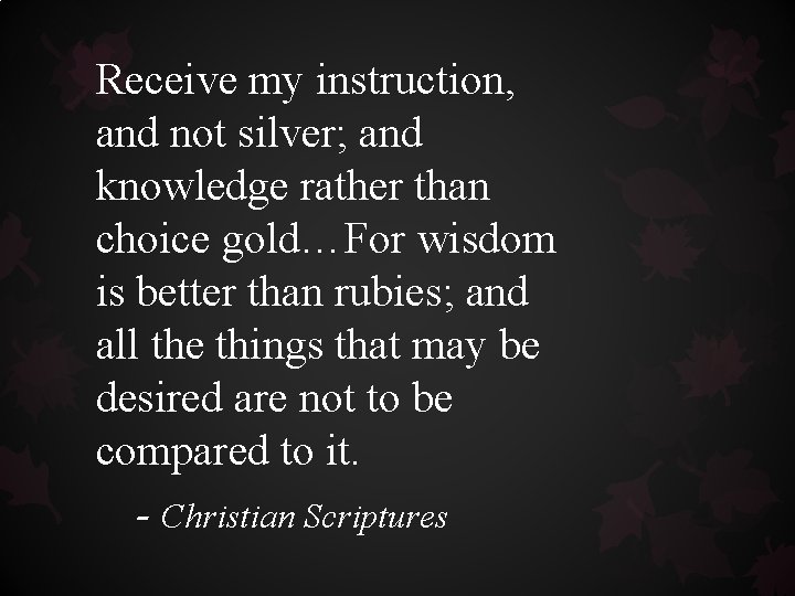 Receive my instruction, and not silver; and knowledge rather than choice gold…For wisdom is Receive my instruction, and not silver; and knowledge rather than choice gold…For wisdom is
