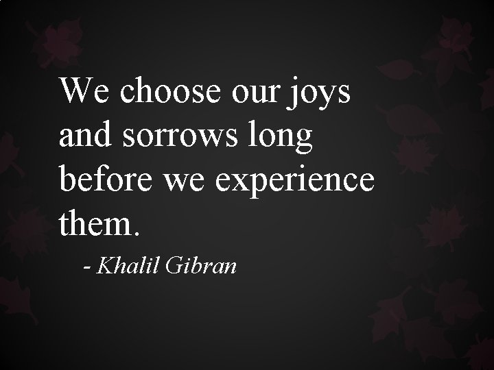 We choose our joys and sorrows long before we experience them. - Khalil Gibran We choose our joys and sorrows long before we experience them. - Khalil Gibran