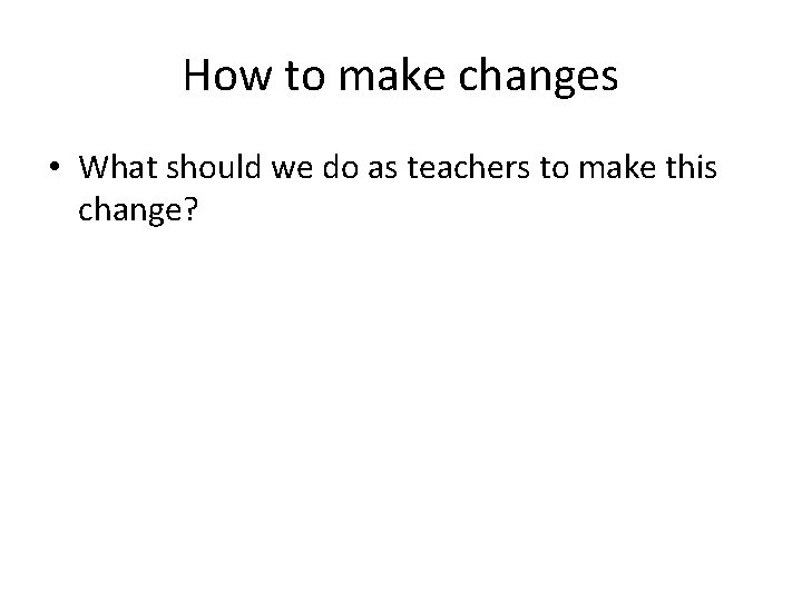 How to make changes • What should we do as teachers to make this