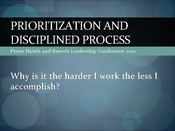 PRIORITIZATION AND DISCIPLINED PROCESS Prism Hotels and Resorts Leadership Conference 2012 Why is it