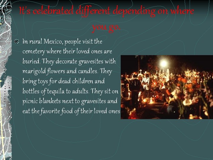 It's celebrated different depending on where you go. In rural Mexico, people visit the