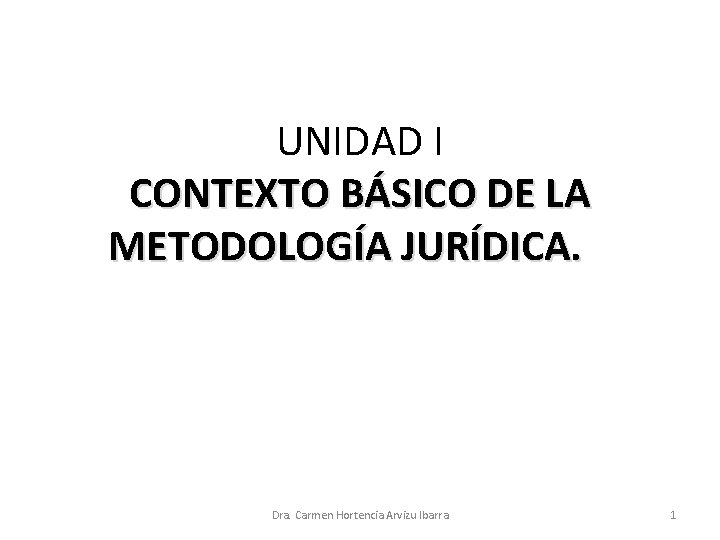 UNIDAD I CONTEXTO BÁSICO DE LA METODOLOGÍA JURÍDICA. Dra. Carmen Hortencia Arvizu Ibarra 1