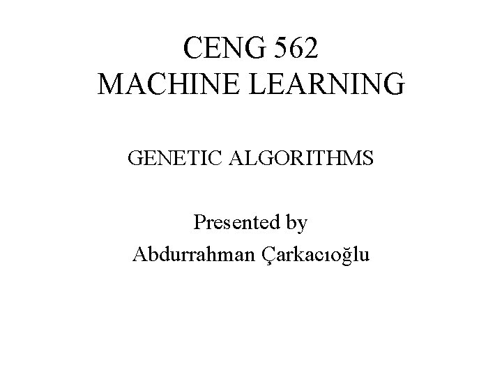 CENG 562 MACHINE LEARNING GENETIC ALGORITHMS Presented by Abdurrahman Çarkacıoğlu 