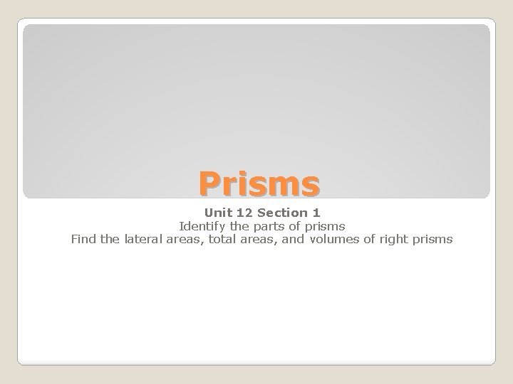 Prisms Unit 12 Section 1 Identify the parts of prisms Find the lateral areas,