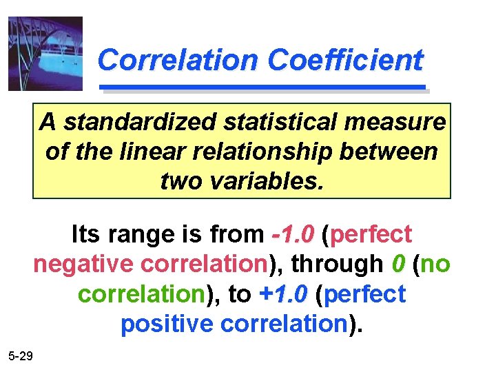 Correlation Coefficient A standardized statistical measure of the linear relationship between two variables. Its