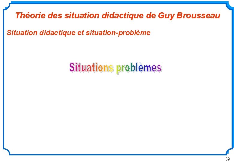 Théorie des situation didactique de Guy Brousseau Situation didactique et situation-problème 39 