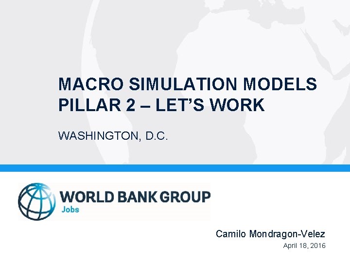 MACRO SIMULATION MODELS PILLAR 2 – LET’S WORK WASHINGTON, D. C. Camilo Mondragon-Velez April