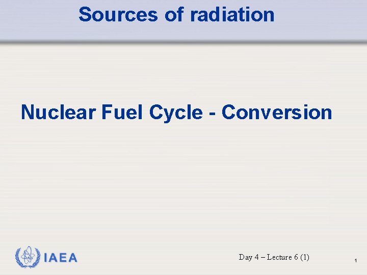 Sources of radiation Nuclear Fuel Cycle - Conversion IAEA Day 4 – Lecture 6 Sources of radiation Nuclear Fuel Cycle - Conversion IAEA Day 4 – Lecture 6