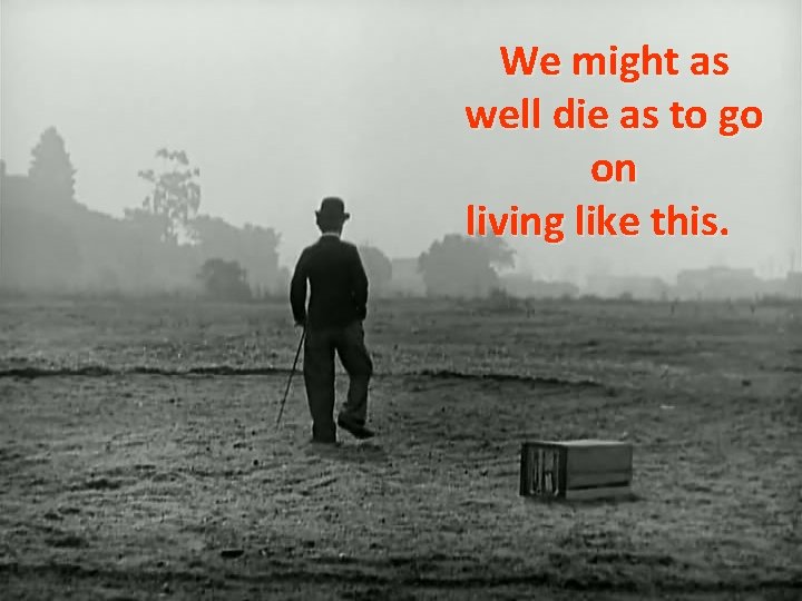 We might as well die as to go on living like this. 