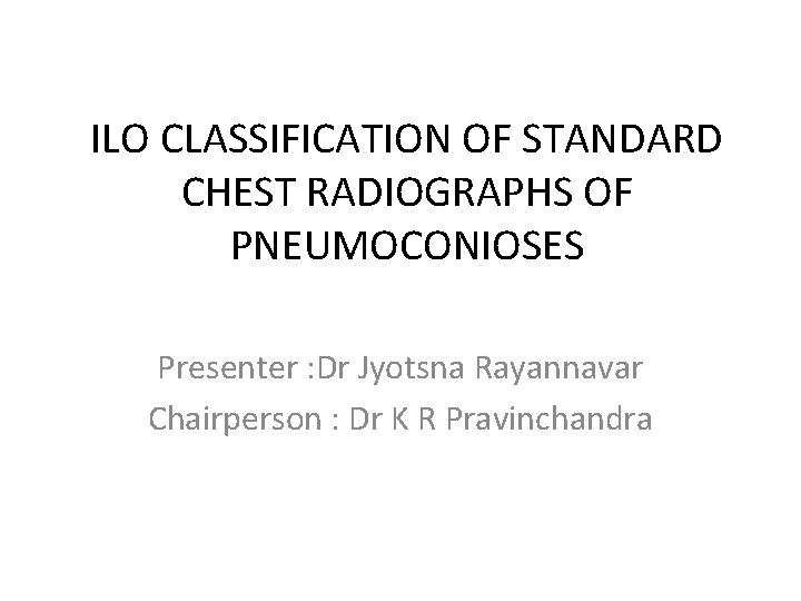 ILO CLASSIFICATION OF STANDARD CHEST RADIOGRAPHS OF PNEUMOCONIOSES Presenter : Dr Jyotsna Rayannavar Chairperson