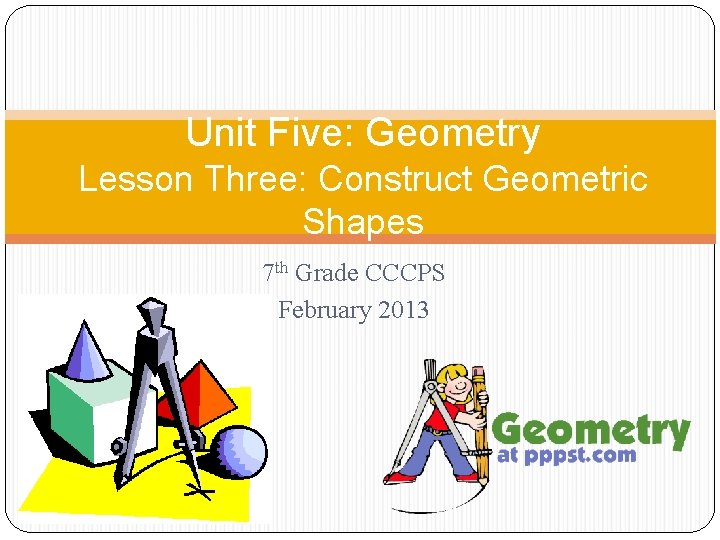 Unit Five: Geometry Lesson Three: Construct Geometric Shapes 7 th Grade CCCPS February 2013