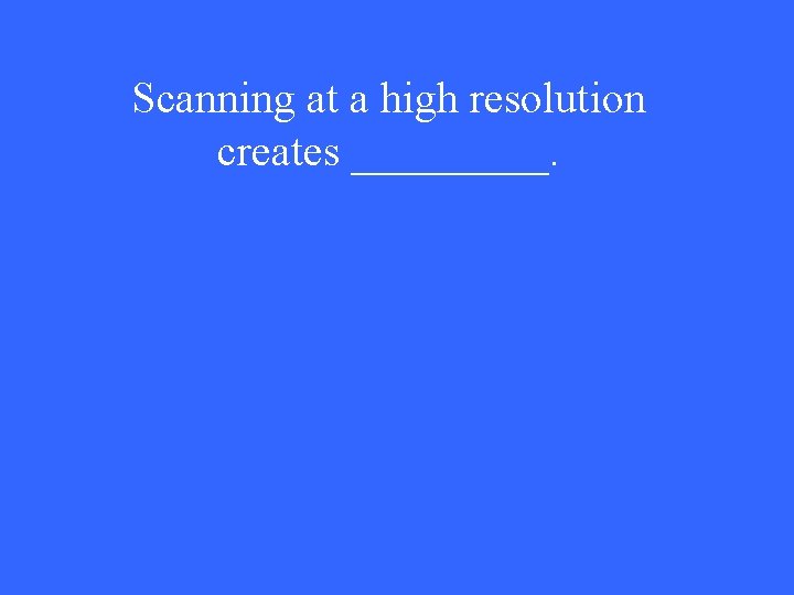 Scanning at a high resolution creates _____. 