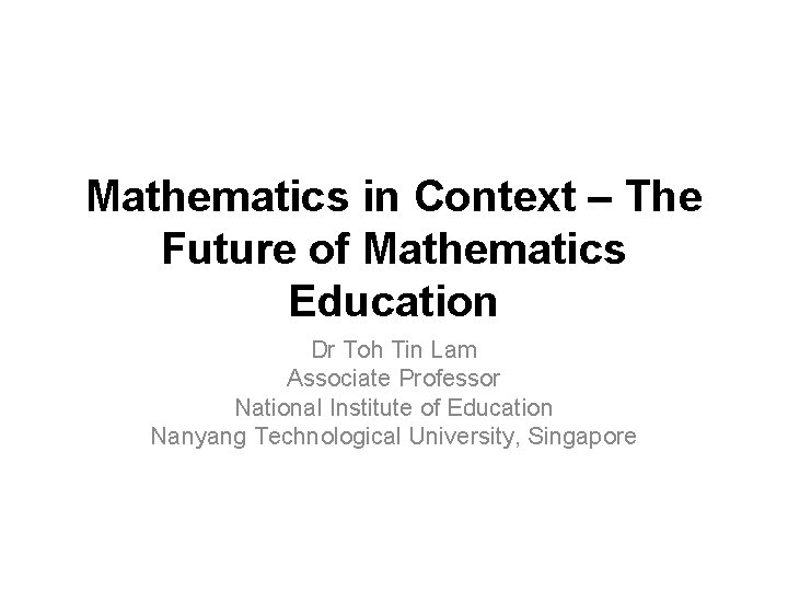 Mathematics in Context – The Future of Mathematics Education Dr Toh Tin Lam Associate