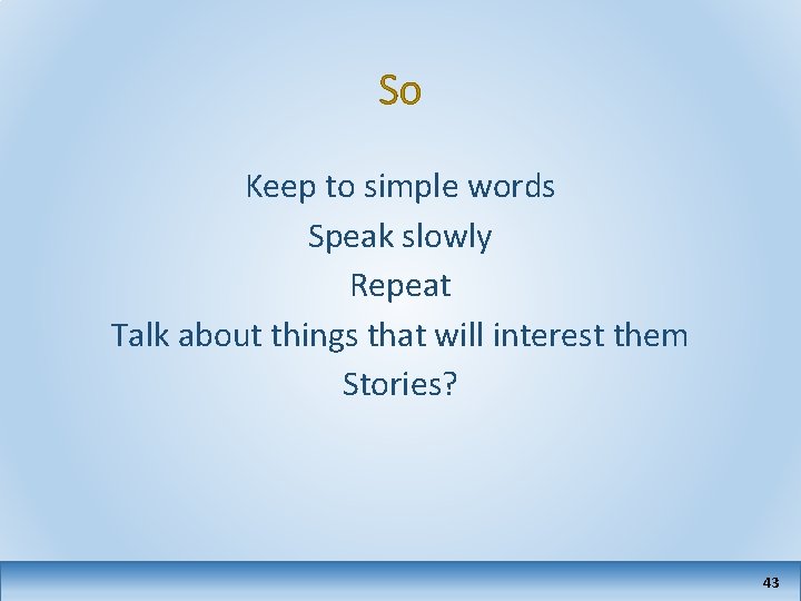 So Keep to simple words Speak slowly Repeat Talk about things that will interest