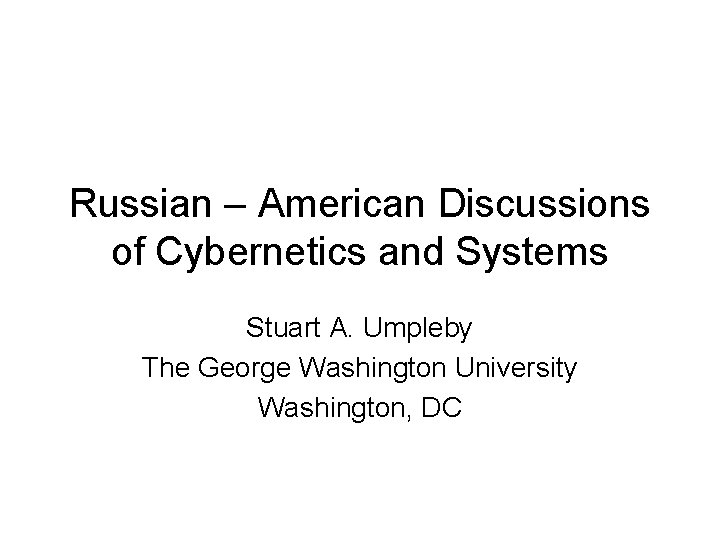 Russian – American Discussions of Cybernetics and Systems Stuart A. Umpleby The George Washington